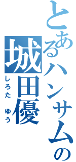 とあるハンサムの城田優（しろた　ゆう）