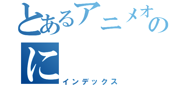 とあるアニメオタクのに（インデックス）