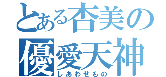 とある杏美の優愛天神（しあわせもの）