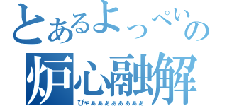 とあるよっぺいの炉心融解（ぴゃぁぁぁぁぁぁぁぁ）