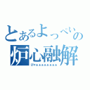 とあるよっぺいの炉心融解（ぴゃぁぁぁぁぁぁぁぁ）