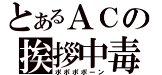 とあるＡＣの挨拶中毒（ポポポポーン）