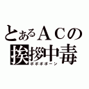 とあるＡＣの挨拶中毒（ポポポポーン）