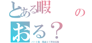 とある暇　　　（／ω＼）ヒマ（＿・ω・）＿タアン！のおる？（パート数　間違えて奔放拉麺）