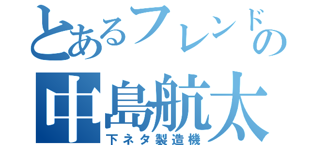 とあるフレンドの中島航太（下ネタ製造機）