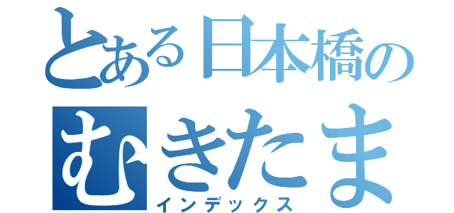 とある日本橋のむきたまご（インデックス）