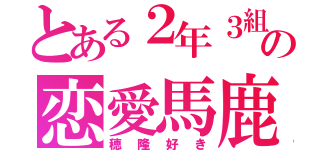 とある２年３組の恋愛馬鹿（穂隆好き）