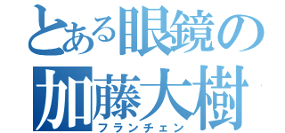 とある眼鏡の加藤大樹（フランチェン）