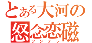 とある大河の怒念恋磁（ツンデレ）