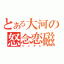 とある大河の怒念恋磁（ツンデレ）