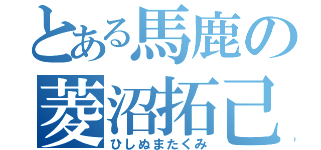 とある馬鹿の菱沼拓己（ひしぬまたくみ）