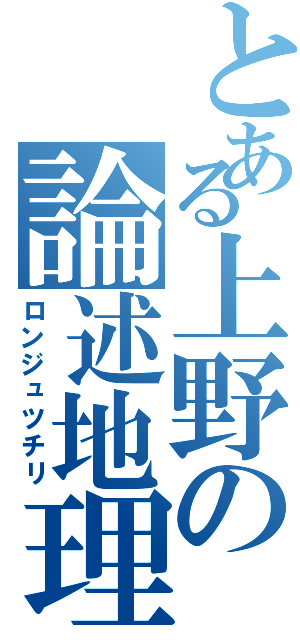 とある上野の論述地理（ロンジュツチリ）