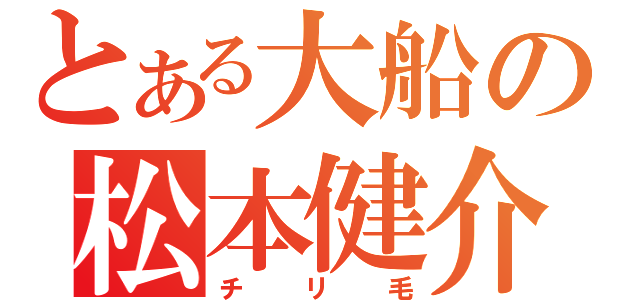 とある大船の松本健介（チリ毛）