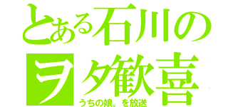 とある石川のヲタ歓喜（うちの娘。を放送）