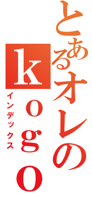 とあるオレのｋｏｇｏ （インデックス）