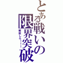 とある戦いの限界突破（解放しろ！！！）