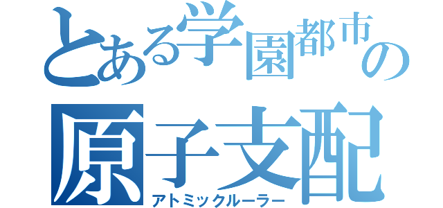 とある学園都市の原子支配者（アトミックルーラー）