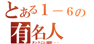 とある１－６の有名人（ヌックこと篠原・・・）