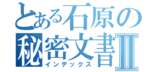 とある石原の秘密文書Ⅱ（インデックス）