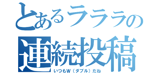 とあるラララの連続投稿（いつもＷ（ダブル）だね）