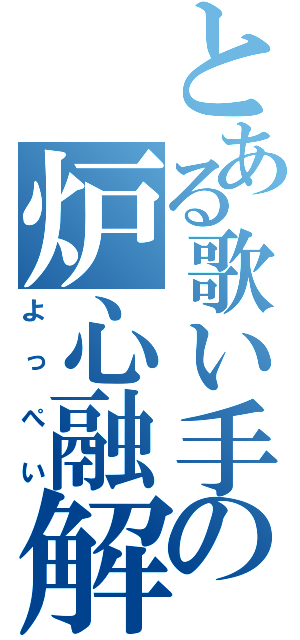 とある歌い手の炉心融解（よっぺい）