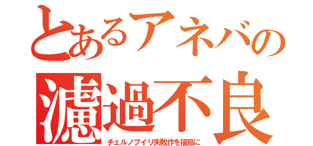 とあるアネバの濾過不良（チェルノブイリ失敗作を福島に）