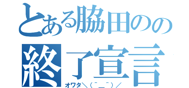 とある脇田のの終了宣言（オワタ＼（＾＿＾）／）