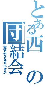 とある西の団結会（我今何をなすべきか）