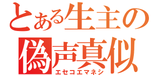 とある生主の偽声真似（エセコエマネシ）