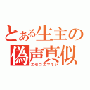 とある生主の偽声真似（エセコエマネシ）