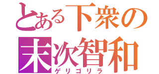 とある下衆の末次智和（ゲリゴリラ）