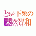 とある下衆の末次智和（ゲリゴリラ）