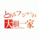 とあるフジサンケイの大根一家（イマジンファミリー）