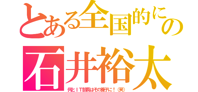 とある全国的にの石井裕太（何とＩＴ部長はその養子に！（笑））