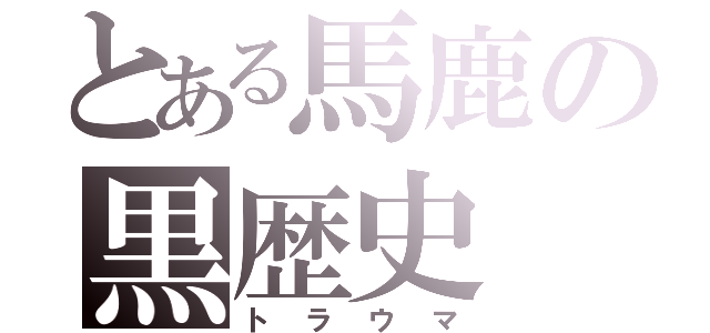 とある馬鹿の黒歴史（トラウマ）