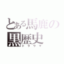 とある馬鹿の黒歴史（トラウマ）