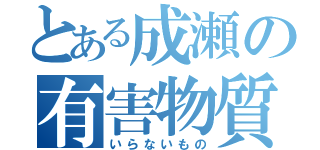 とある成瀬の有害物質（いらないもの）