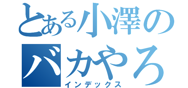 とある小澤のバカやろーーー（インデックス）