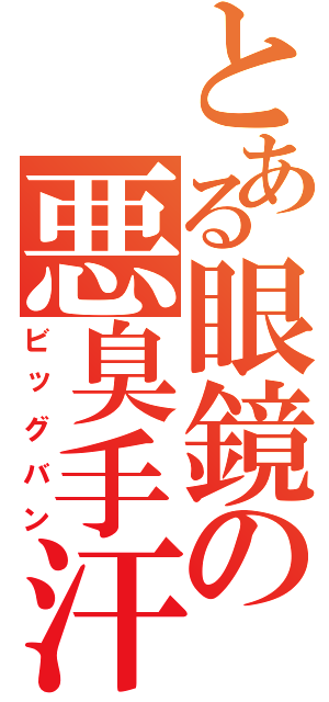 とある眼鏡の悪臭手汗（ビッグバン）