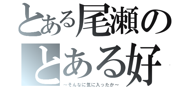 とある尾瀬のとある好き（～そんなに気に入ったか～）