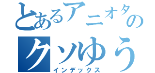 とあるアニオタのクソゆうき（インデックス）