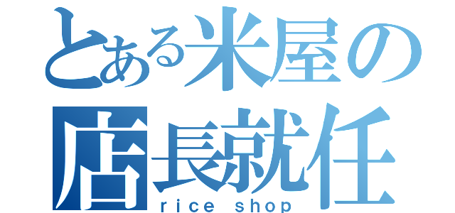 とある米屋の店長就任（ｒｉｃｅ ｓｈｏｐ）