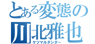 とある変態の川北雅也（ケツマルダシダー）