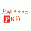 とある９９９のＰＫ鱼（\\~／\"）