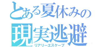 とある夏休みの現実逃避（リアリーエスケープ）