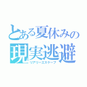 とある夏休みの現実逃避（リアリーエスケープ）