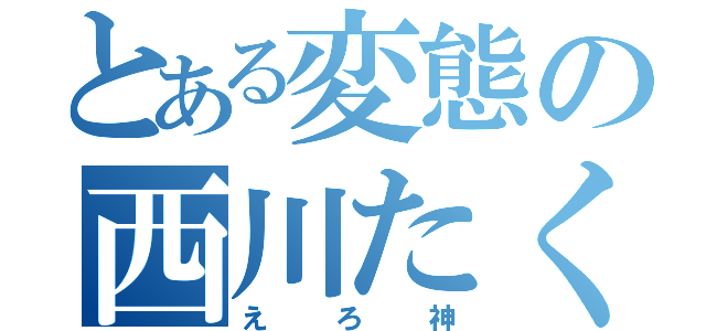 とある変態の西川たくま（えろ神）