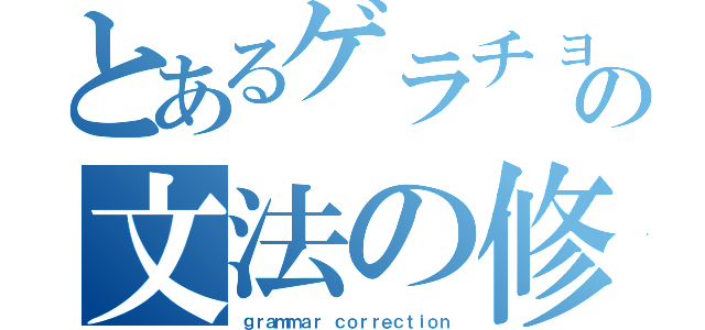 とあるゲラチョの文法の修正（ｇｒａｍｍａｒ ｃｏｒｒｅｃｔｉｏｎ）