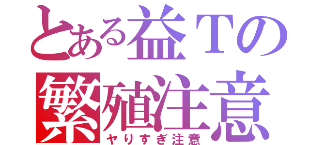 とある益Ｔの繁殖注意（ヤりすぎ注意）