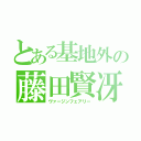 とある基地外の藤田賢冴（ヴァージンフェアリー）